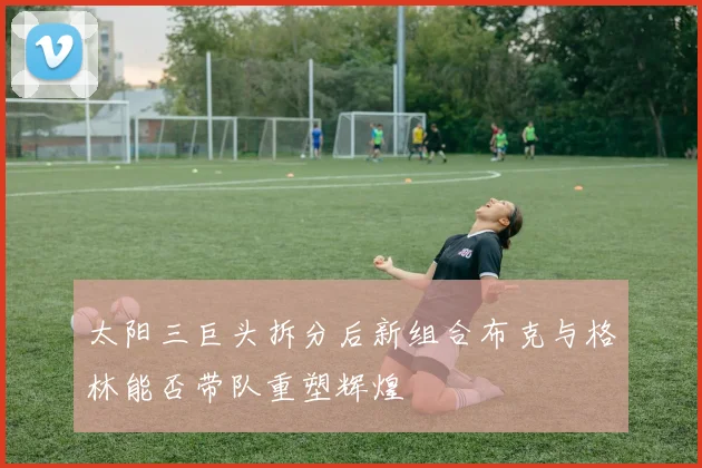 太阳三巨头拆分后新组合布克与格林能否带队重塑辉煌