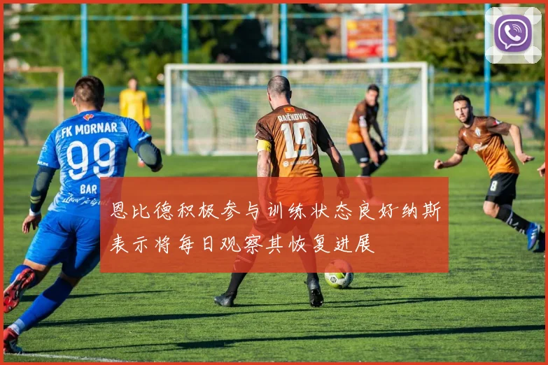 恩比德积极参与训练状态良好纳斯表示将每日观察其恢复进展