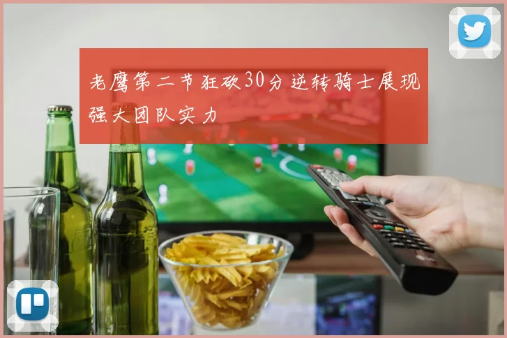 老鹰第二节狂砍30分逆转骑士展现强大团队实力