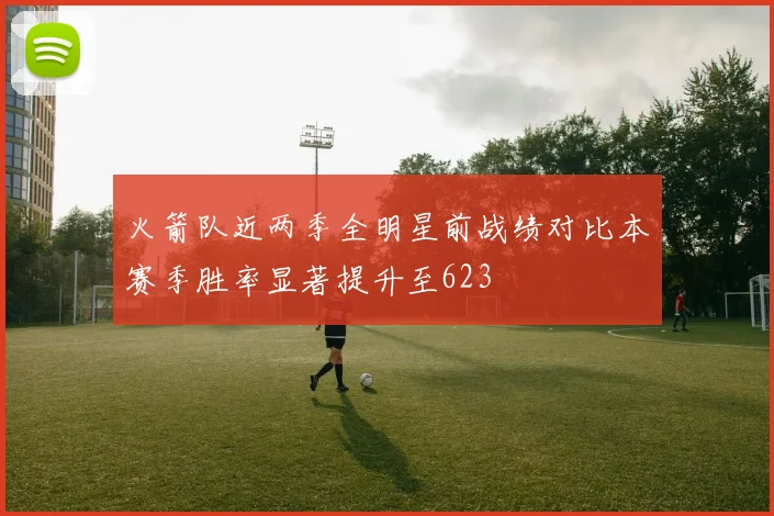火箭队近两季全明星前战绩对比本赛季胜率显著提升至623