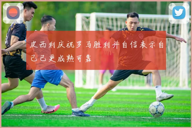 皮西利庆祝罗马胜利并自信表示自己已更成熟可靠