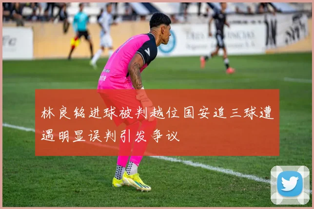 林良铭进球被判越位国安追三球遭遇明显误判引发争议