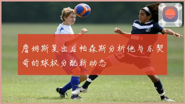詹姆斯复出后帕森斯分析他与东契奇的球权分配新动态