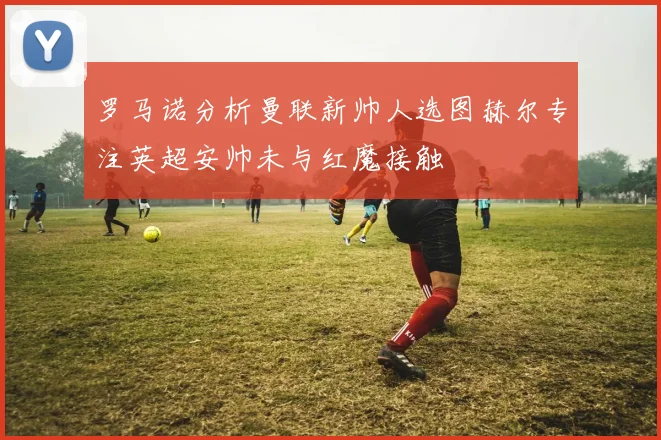 罗马诺分析曼联新帅人选图赫尔专注英超安帅未与红魔接触