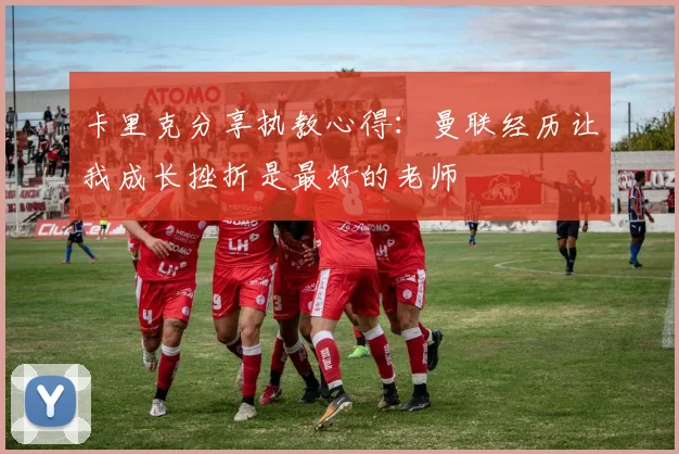 卡里克分享执教心得：曼联经历让我成长挫折是最好的老师