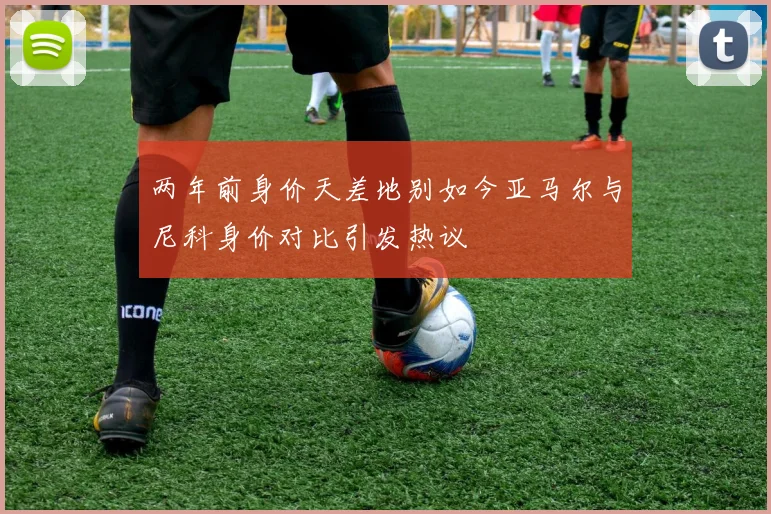 两年前身价天差地别如今亚马尔与尼科身价对比引发热议