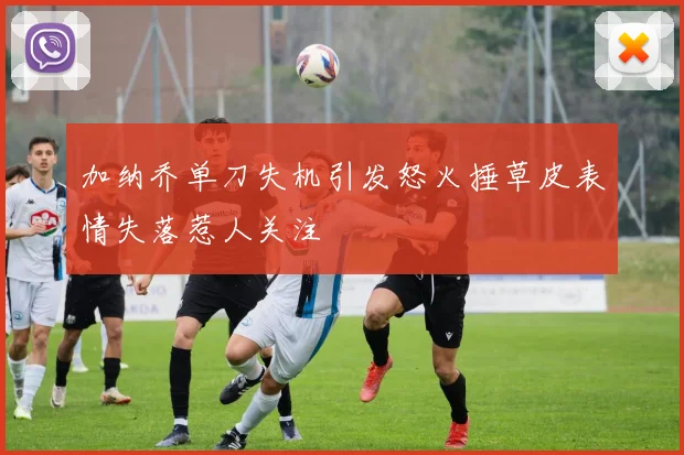 加纳乔单刀失机引发怒火捶草皮表情失落惹人关注