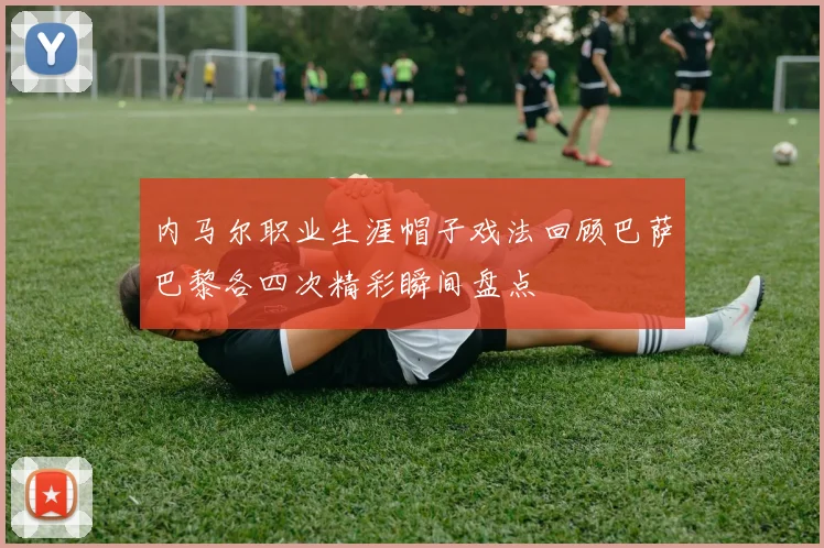 内马尔职业生涯帽子戏法回顾巴萨巴黎各四次精彩瞬间盘点