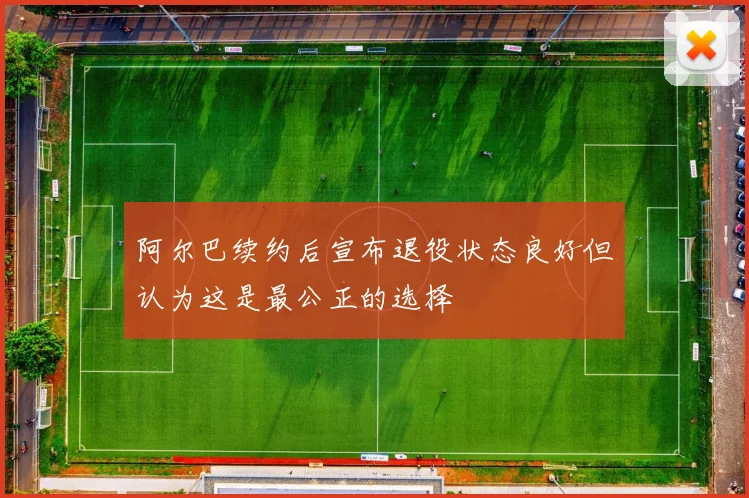 阿尔巴续约后宣布退役状态良好但认为这是最公正的选择