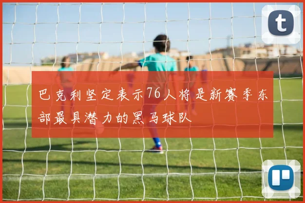 巴克利坚定表示76人将是新赛季东部最具潜力的黑马球队
