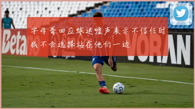 字母哥回应球迷嘘声表示不信任时我不会选择站在他们一边