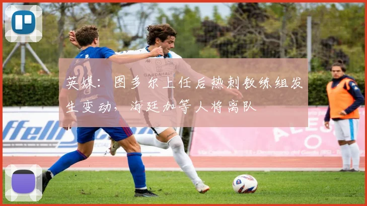 英媒：图多尔上任后热刺教练组发生变动，海廷加等人将离队