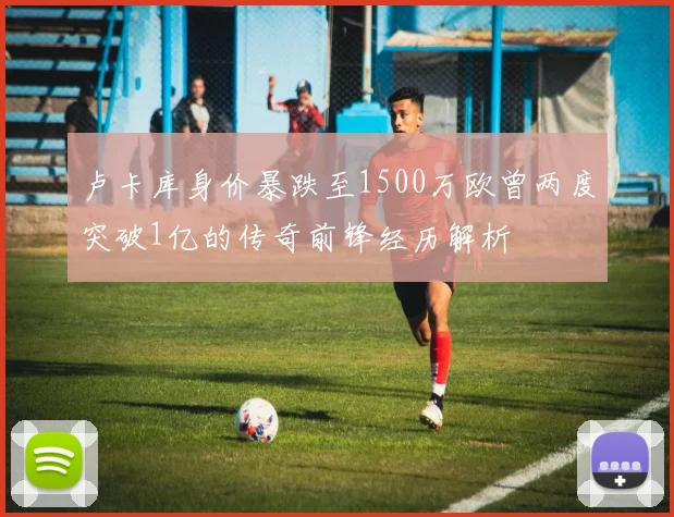卢卡库身价暴跌至1500万欧曾两度突破1亿的传奇前锋经历解析