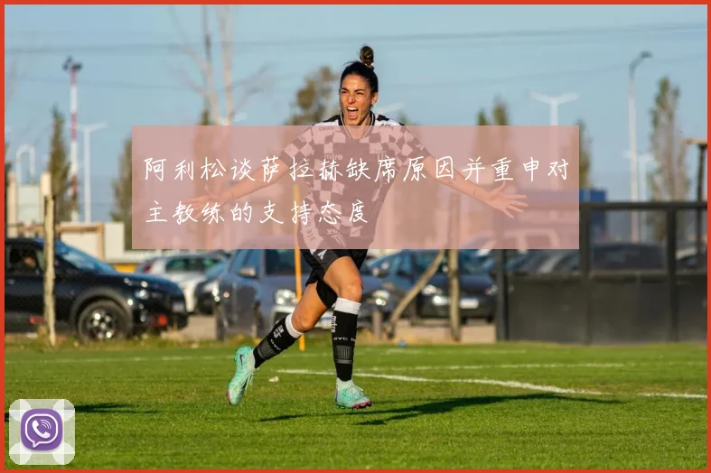 阿利松谈萨拉赫缺席原因并重申对主教练的支持态度