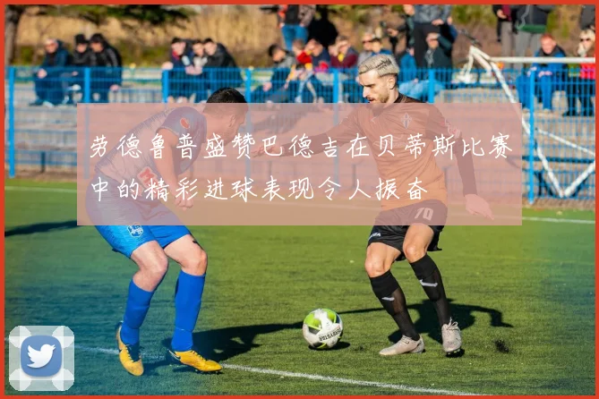 劳德鲁普盛赞巴德吉在贝蒂斯比赛中的精彩进球表现令人振奋