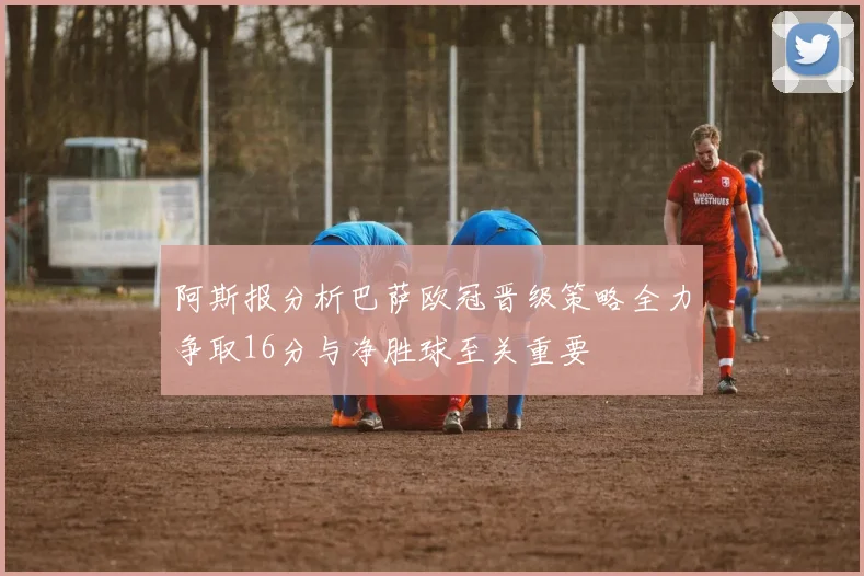 阿斯报分析巴萨欧冠晋级策略全力争取16分与净胜球至关重要