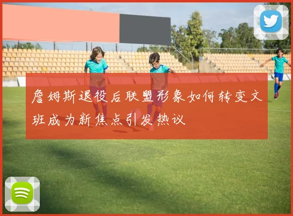 詹姆斯退役后联盟形象如何转变文班成为新焦点引发热议