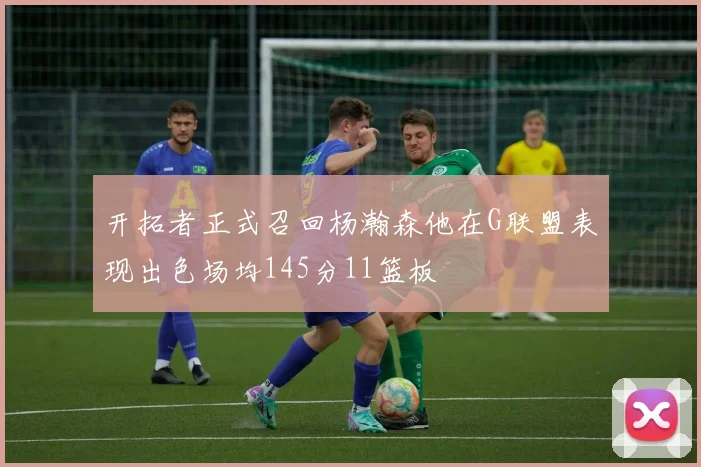 开拓者正式召回杨瀚森他在G联盟表现出色场均145分11篮板