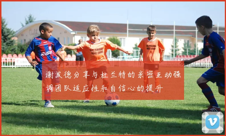 谢泼德分享与杜兰特的亲密互动强调团队适应性和自信心的提升
