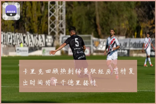 卡里克回顾热刺转曼联经历芒特复出时间将早于德里赫特
