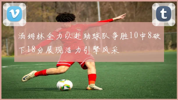 汤姆林全力以赴助球队争胜10中8砍下18分展现活力引擎风采
