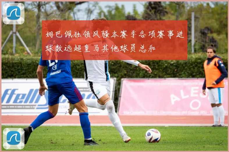 姆巴佩独领风骚本赛季各项赛事进球数远超皇马其他球员总和