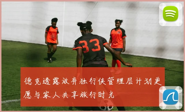 德克透露放弃独行侠管理层计划更愿与家人共享旅行时光