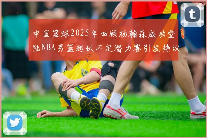 中国篮球2025年回顾杨瀚森成功登陆NBA男篮起伏不定潜力赛引发热议与争论