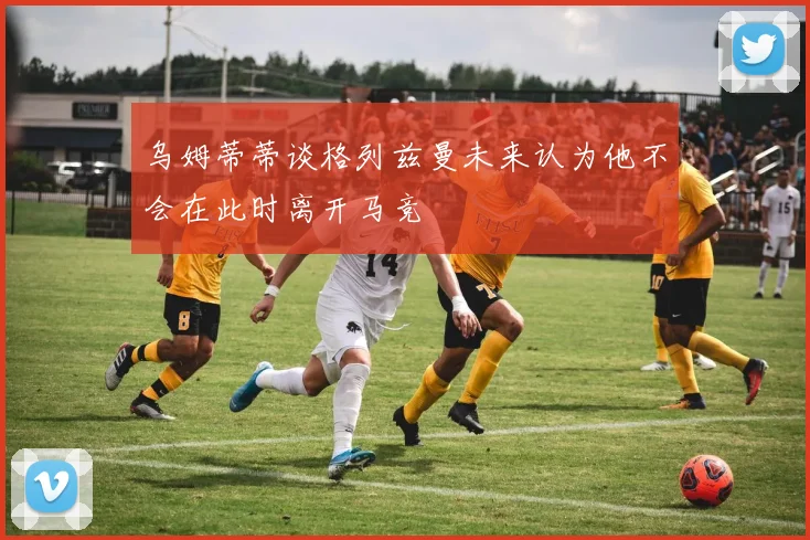乌姆蒂蒂谈格列兹曼未来认为他不会在此时离开马竞