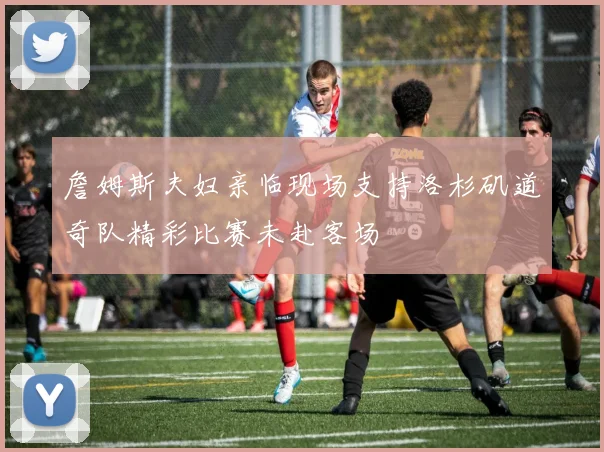詹姆斯夫妇亲临现场支持洛杉矶道奇队精彩比赛未赴客场
