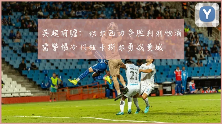 英超前瞻：切尔西力争胜利利物浦需警惕冷门纽卡斯尔勇战曼城