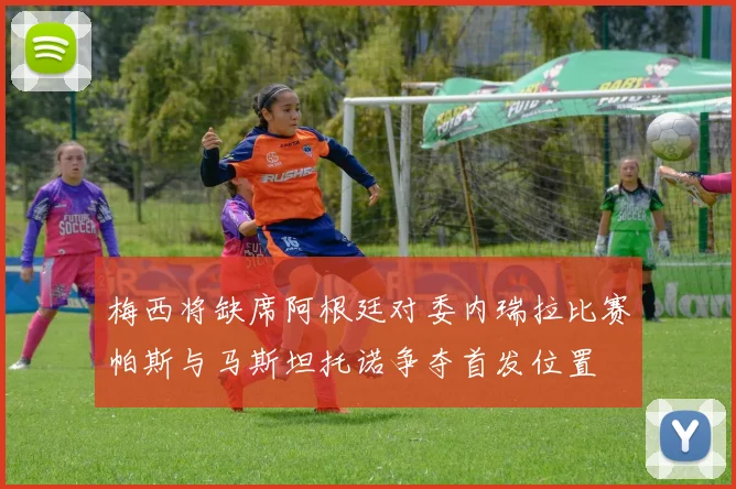 梅西将缺席阿根廷对委内瑞拉比赛帕斯与马斯坦托诺争夺首发位置
