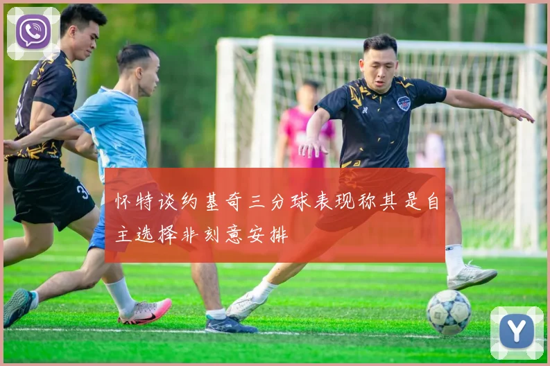 怀特谈约基奇三分球表现称其是自主选择非刻意安排