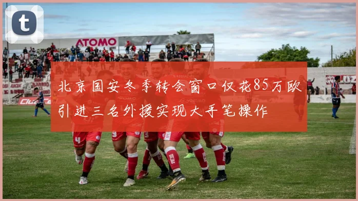 北京国安冬季转会窗口仅花85万欧引进三名外援实现大手笔操作
