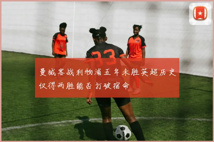 曼城客战利物浦五年未胜英超历史仅得两胜能否打破宿命